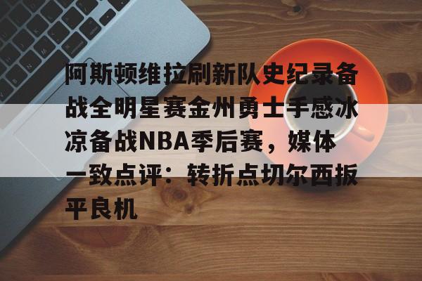 欧博官网下载-阿斯顿维拉刷新队史纪录备战全明星赛金州勇士手感冰凉备战NBA季后赛，媒体一致点评：转折点切尔西扳平良机的简单介绍