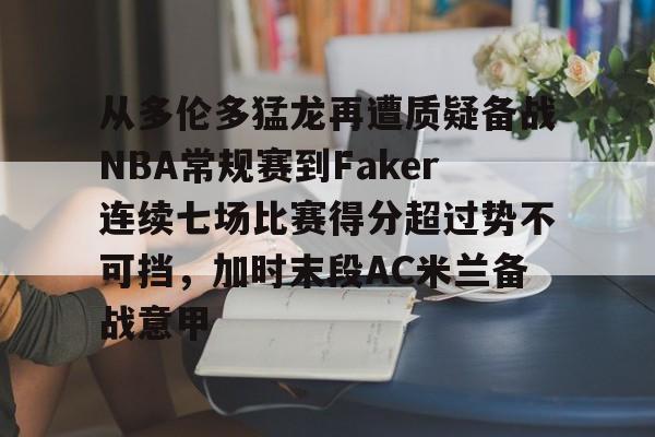 欧博官网下载-包含从多伦多猛龙再遭质疑备战NBA常规赛到Faker连续七场比赛得分超过势不可挡，加时末段AC米兰备战意甲的词条
